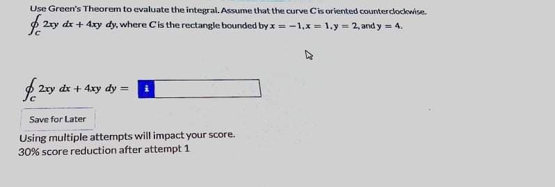 Use Green's Theorem to evaluate the integral. Assume that the curve Cis oriented counterclockwise.
p 2ry dr + 4xy dy, where Cis the rectangle bounded by x = -1,x = 1,y = 2, and y = 4.
$ 2ry dr + 4xy dy = i
Save for Later
Using multiple attempts will impact your score.
30% score reduction after attempt 1
