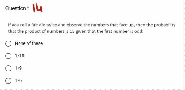 Question *4
If you roll a fair die twice and observe the numbers that face up, then the probability
that the product of numbers is 15 given that the first number is odd:
None of these
O 1/18
O 1/9
O 1/6

