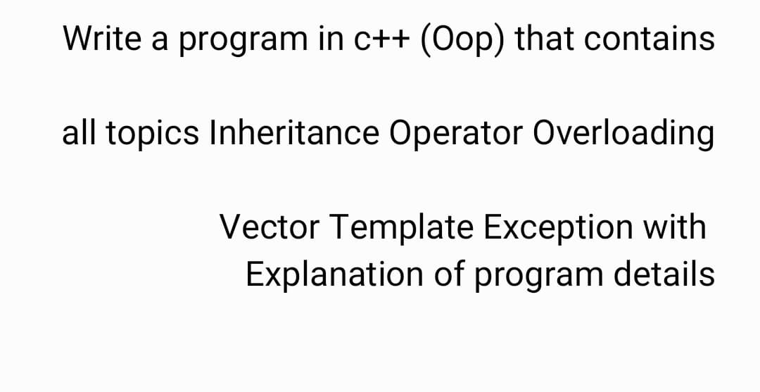 Write a program in c++ (Oop) that contains
all topics Inheritance Operator Overloading
Vector Template Exception with
Explanation of program details
