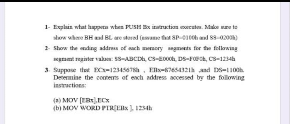 1- Explain what happens when PUSH Bx instruction executes. Make sure to
show where BH and BL are stored (assume that SP=0100h and Ss=0200h)
2- Show the ending address of each memory segments for the following
segment register values: SS-ABCDH, CS=E000h, DS=FOF0H, cs-1234h
3- Suppose that ECx=12345678h, EBx-87654321h ,and DS=1100h.
Determine the contents of each address accessed by the following
instructions:
(a) MOV [EBx],ECX
(b) MOV WORD PTR[EBx ], 1234h
