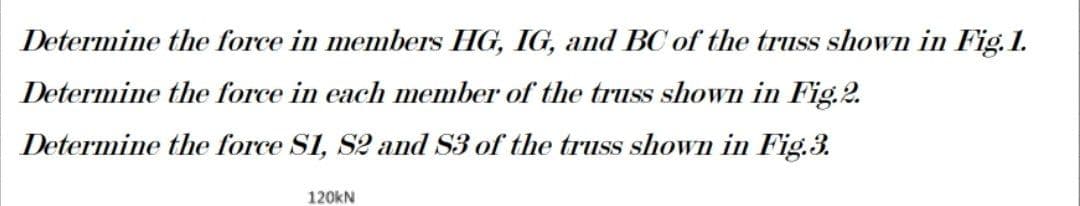 Determine the force in members HG, IG, and BC of the truss shown in Fig. 1.
Determine the force in each member of the truss shown in Fig.2.
Determine the force S1, S2 and S3 of the truss shown in Fig.3.
120kN