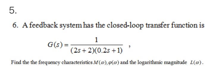 5.
6. A feedback system has the closed-loop transfer function is
1
G(s) =
(2s + 2)(0.2s +1)
Find the the frequency characteristics M(@), ø(@) and the logarithmic magnitude L(@).
