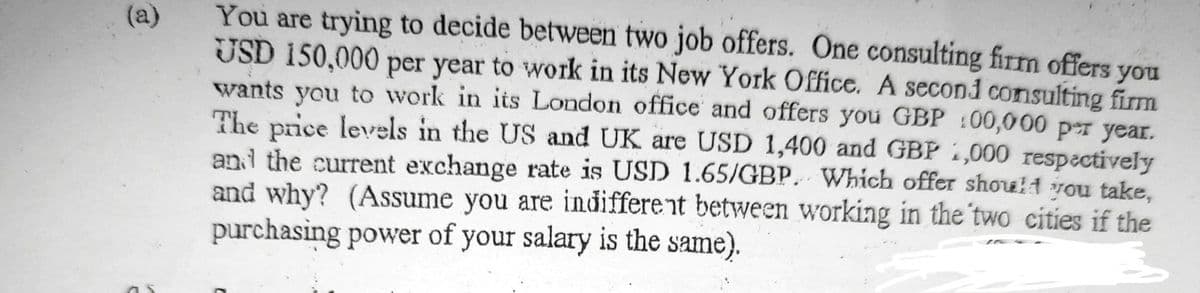 You are trying to decide between two job offers. One consulting firm offers
USD 150,000 per year to work in its New York Office. A second consulting firm
wants you to work in its London office and offers you GBP 100,000 per year.
The price levrels in the US and UK are USD 1,400 and GBP 1,000 respectively
and the current exchange rate is USD 1.65/GBP. Which offer shoul1 vou take,
and why? (Assume you are indifferent between working in the two cities if the
purchasing power of your salary is the same).
(a)
you
