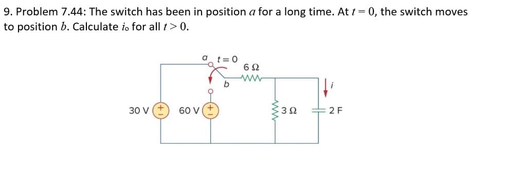 9. Problem 7.44: The switch has been in position a for a long time. At t = 0, the switch moves
to position b. Calculate io for all t>0.
30 V
60 V
2 F
