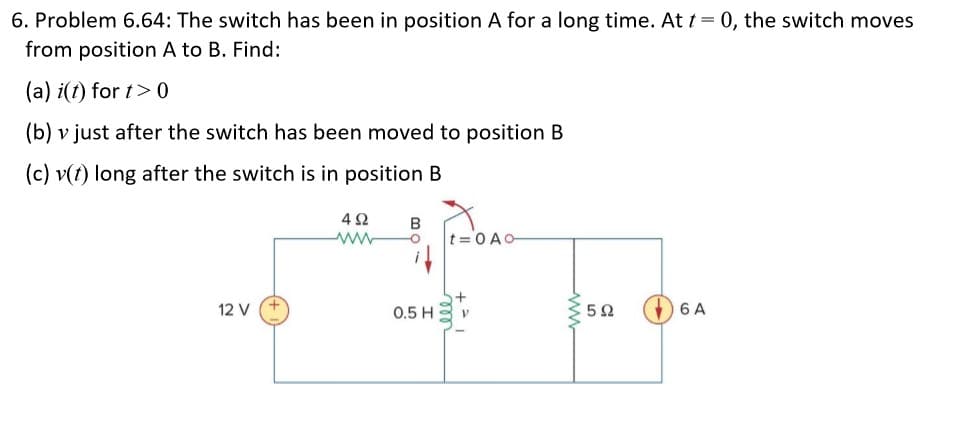 6. Problem 6.64: The switch has been in position A for a long time. At t = 0, the switch moves
from position A to B. Find:
(a) i(t) for t> 0
(b) v just after the switch has been moved to position B
(c) v(t) long after the switch is in position B
t=0 AO
12 V
0.5 H
