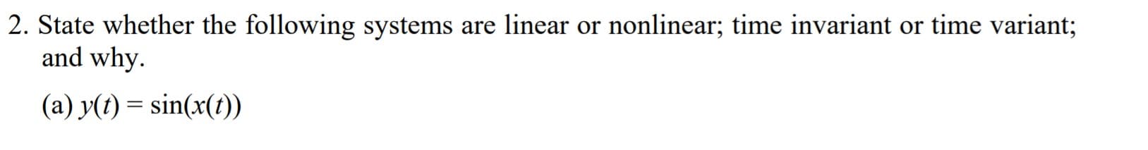 2. State whether the following systems are linear or nonlinear; time invariant or time variant;
and why.
(a) y(t) = sin(x(t))
