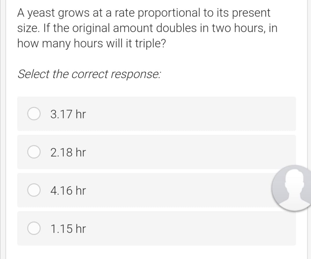 A yeast grows at a rate proportional to its present
size. If the original amount doubles in two hours, in
how many hours will it triple?
Select the correct response:
3.17 hr
2.18 hr
4.16 hr
1.15 hr
