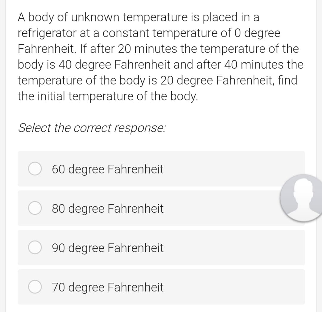 A body of unknown temperature is placed in a
refrigerator at a constant temperature of 0 degree
Fahrenheit. If after 20 minutes the temperature of the
body is 40 degree Fahrenheit and after 40 minutes the
temperature of the body is 20 degree Fahrenheit, find
the initial temperature of the body.
Select the correct response:
60 degree Fahrenheit
80 degree Fahrenheit
90 degree Fahrenheit
70 degree Fahrenheit
