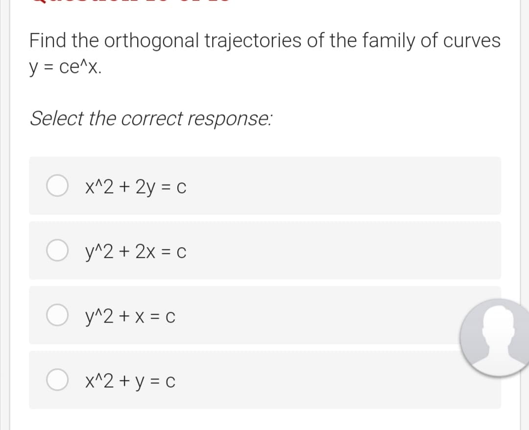 Find the orthogonal trajectories of the family of curves
y = ce^x.
Select the correct response:
x^2 + 2y = c
у^2 + 2х %3D с
y^2 + x = c
x^2 + y = c
