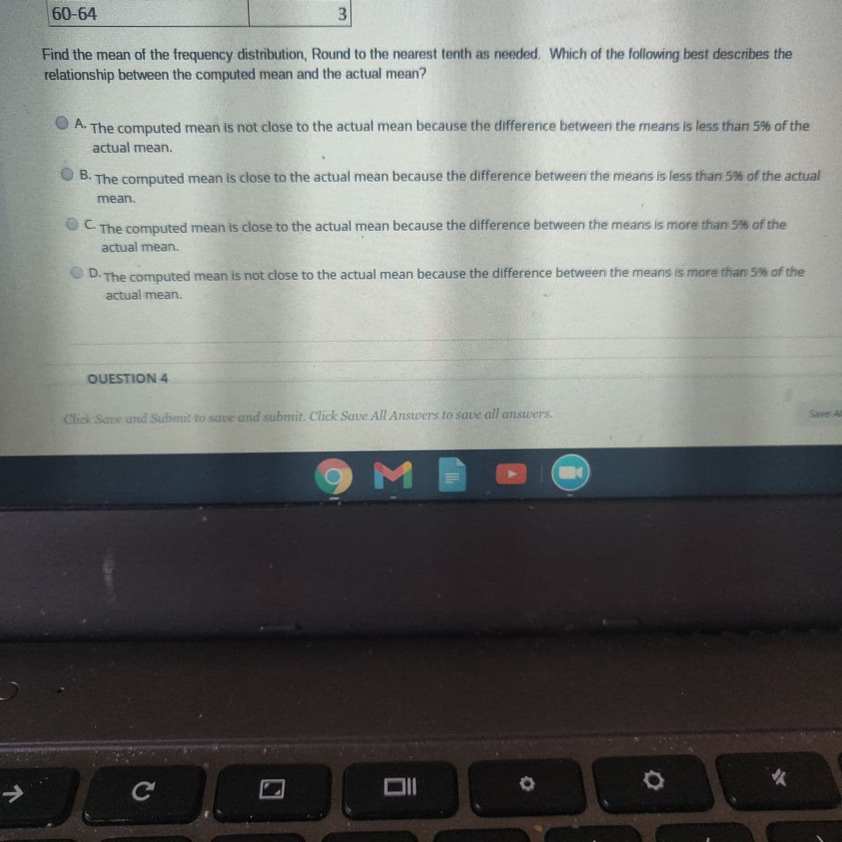 60-64
Find the mean of the frequency distribution, Round to the nearest tenth as needed. Which of the following best describes the
relationship between the computed mean and the actual mean?
O A.
A The computed mean is not close to the actual mean because the difference between the means is less than 5% of the
actual mean.
The computed mean is close to the actual mean because the difference between the means is less than 5% of the actual
B.
mean.
C The computed mean is close to the actual mean because the difference between the means is more than 5% of the
actual mean.
D.
The computed mean is not close to the actual mean because the difference between the means is more than 5% of the
actual mea.
OUESTION 4
Save Al
Click Save and Submit to save and submit. Click Saue All Answers to save all answers.
DI
3.
