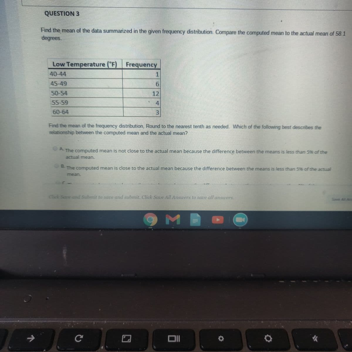 QUESTION 3
Find the mean of the data summarized in the given frequency distribution. Compare the computed mean to the actual mean of 58.1
degrees.
Frequency
Low Temperature (F)
40-44
1.
45-49
9.
50-54
12
55-59
4
60-64
3.
Find the mean of the frequency distribution, Round to the nearest tenth as needed. Which of the following best describes the
relationship between the computed mean and the actual mean?
The computed mean is not close to the actual mean because the difference between the means is less than 5% of the
actual mean.
A.
The computed mean is close to the actual mean because the difference between the means is less than 5% of the actual
B.
mean.
Save All An
Click Save and Submit to save and submit. Click Save All Answers to save all anstwers.
OM
小
