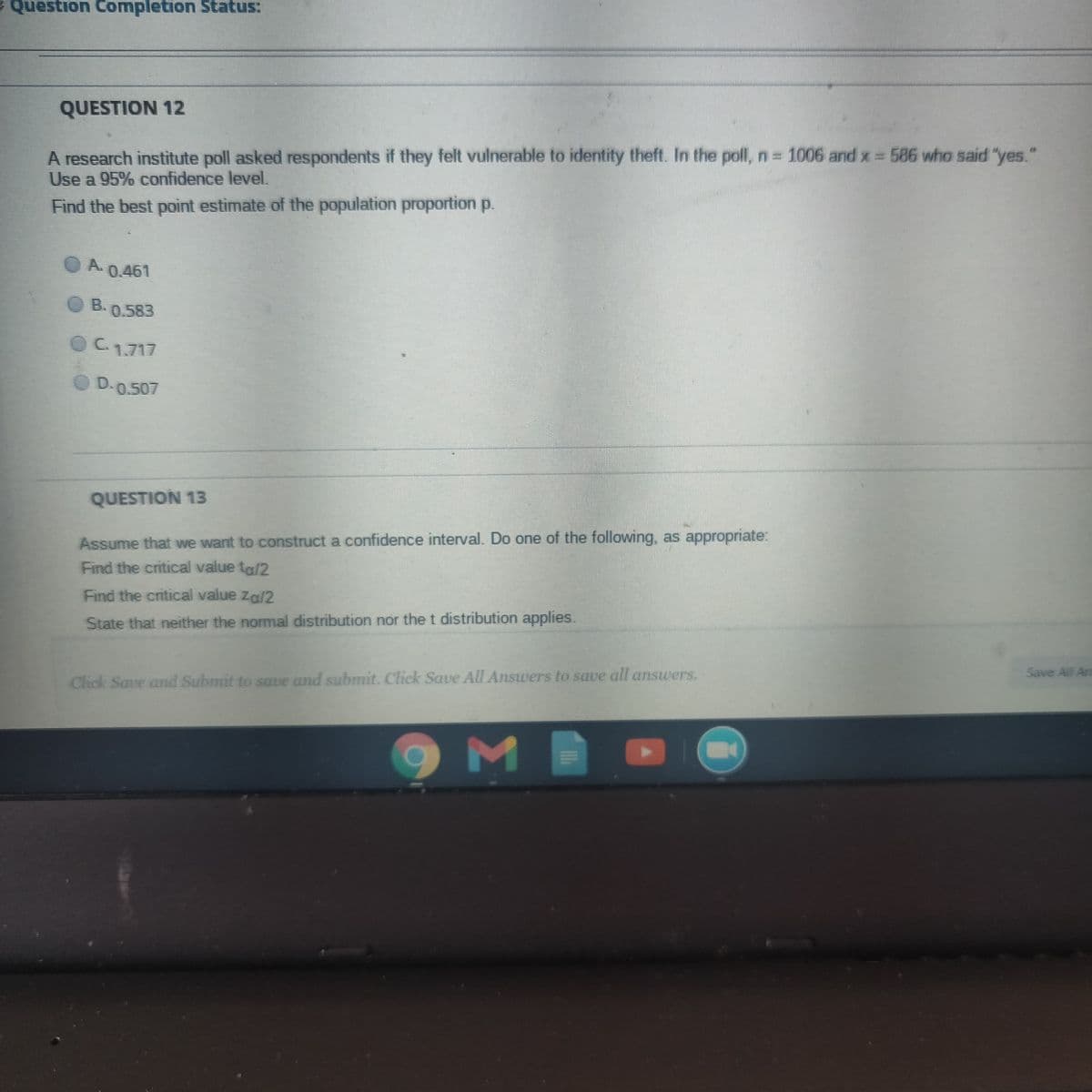 Question Completion Status:
QUESTION 12
A research institute poll asked respondents if they felt vulnerable to identity theft. In the poll,n 1006 and x = 586 who said "yes."
Use a 95% confidence level.
Find the best point estimate of the population proportion p.
O A.
0.461
O B.0.583
OC1717
D.0.507
QUESTION 13
Assume that we want to construct a confidence interval. Do one of the following, as appropriate:
Find the critical value ta/2
Find the critical value Za/2
State that neither the normal distribution nor the t distribution applies.
Save All An
Click Save and Submit to save and submit. Click Saue All Answers to save all answers.
