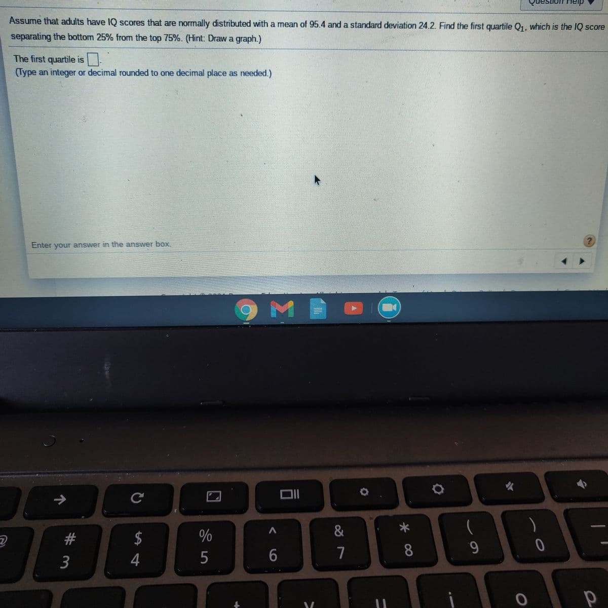on Heip
Assume that adults have IQ scores that are normally distributed with a mean of 95.4 and a standard deviation 24.2. Find the first quartile Q1, which is the IQ score
separating the bottom 25% from the top 75%. (Hint: Draw a graph.)
The first quartile is
(Type an integer or decimal rounded to one decimal place as needed.)
Enter your answer in the answer box
&
#3
$
7
8.
9.
3
4
5
< 6
