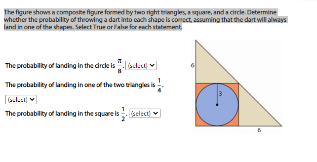 The figure shows a composite figure formed by two right triangles, a square, and a circle. Determine
whether the probability of throwing a dart into each shape is correct, assuming that the dart will always
land in one of the shapes. Select True or False for each statement.
The probability of landing in the circle is
(select)
The probability of landing in one of the two triangles is -.
3
(select) v
The probability of landing in the square is
(select)
