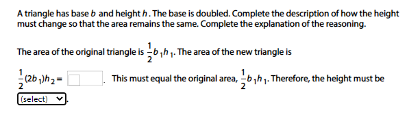 A triangle has base b and height h. The base is doubled. Complete the description of how the height
must change so that the area remains the same. Complete the explanation of the reasoning.
The area of the original triangle is -6,h1. The area of the new triangle is
(2b )h 2
This must equal the original area, -b,h1. Therefore, the height must be
(select)
