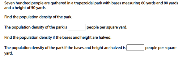 Seven hundred people are gathered in a trapezoidal park with bases measuring 60 yards and 80 yards
and a height of 50 yards.
Find the population density of the park.
The population density of the park is
|people per square yard.
Find the population density if the bases and height are halved.
The population density of the park if the bases and height are halved is
yard.
people per square
