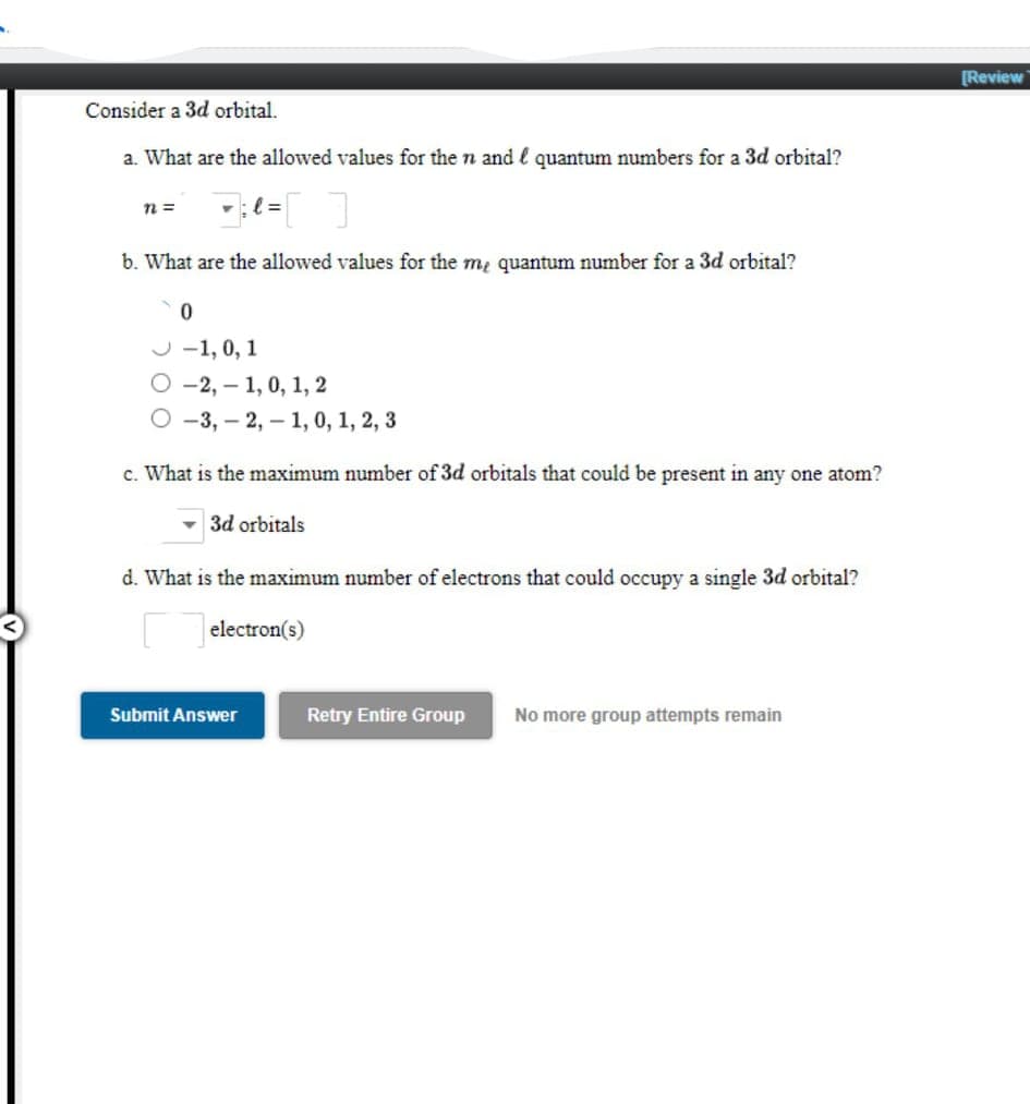 [Review
Consider a 3d orbital.
a. What are the allowed values for the n and l quantum numbers for a 3d orbital?
b. What are the allowed values for the m, quantum number for a 3d orbital?
J -1, 0, 1
О-2, — 1, 0, 1, 2
-3, – 2, – 1, 0, 1, 2, 3
c. What is the maximum number of 3d orbitals that could be present in any one atom?
- 3d orbitals
d. What is the maximum number of electrons that could occupy a single 3d orbital?
electron(s)
Submit Answer
Retry Entire Group
No more group attempts remain
