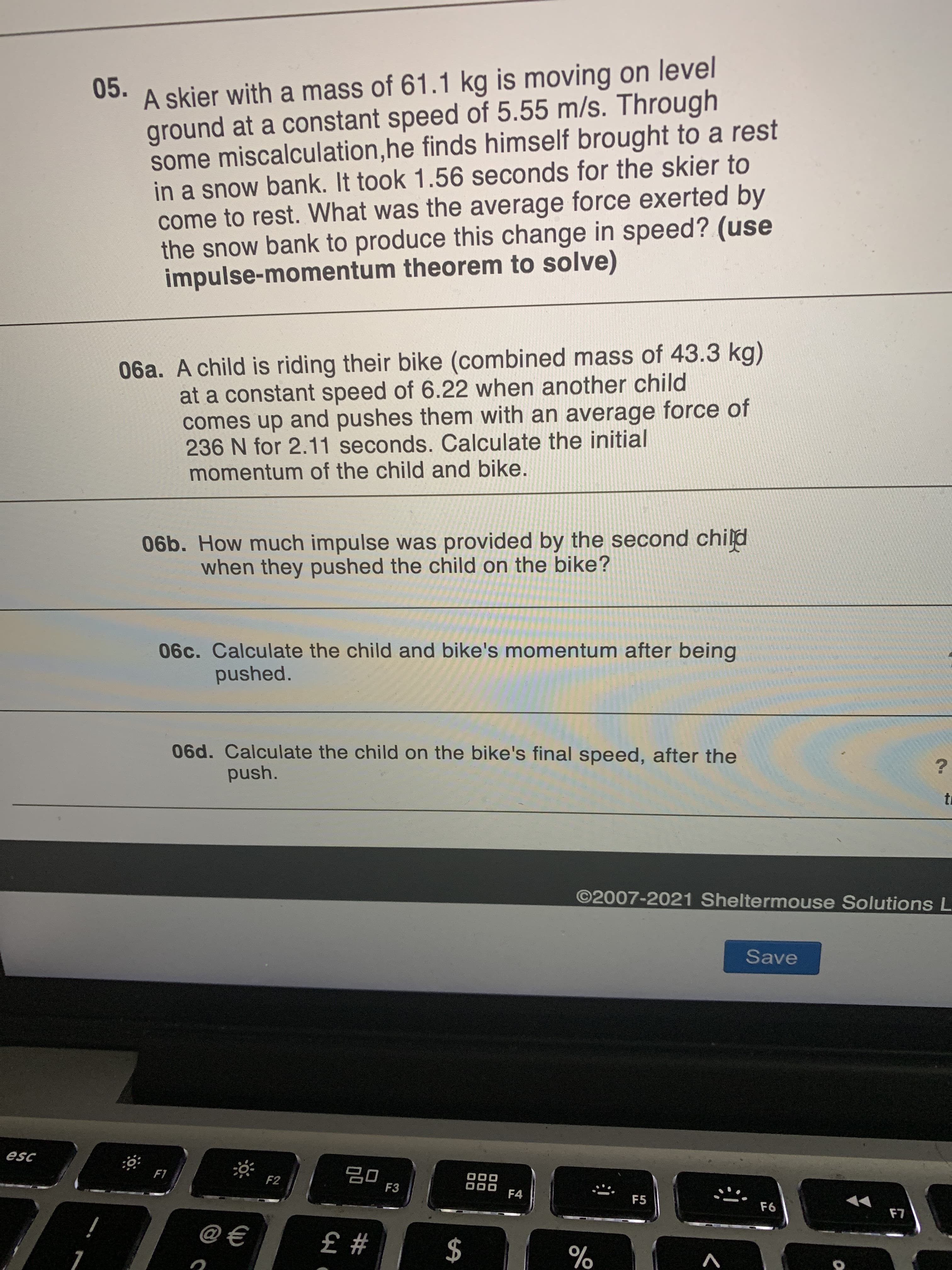 06a. A child is riding their bike (combined mass of 43.3 kg)
at a constant speed of 6.22 when another child
comes up and pushes them with an average force of
236 N for 2.11 seconds. Calculate the initial
momentum of the child and bike.
06b. How much impulse was provided by the second chilpd
when they pushed the child on the bike?
06c. Calculate the child and bike's momentum after being
pushed.
