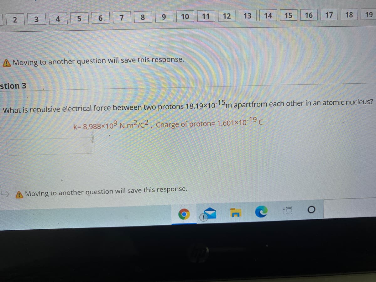 8
9.
10
11
12
13
14
15
16
17
18
19
3.
4
A Moving to another question will save this response.
stion 3
What is repulsive electrical force between two protons 18.19×10 5m apartfrom each other in an atomic nucleus?
k= 8,988×10° N.m²/c2, Charge of proton= 1.601×10-|9 C.
A Moving to another question will save this response.
LO
