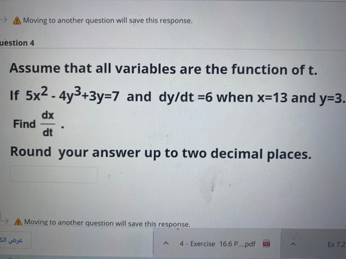 > A Moving to another question will save this response.
uestion 4
Assume that all variables are the function of t.
If 5x2 - 4y3+3y=7 and dy/dt =6 when x-13 and y=3.
dx
Find
dt
Round your answer up to two decimal places.
A Moving to another question will save this response.
عرض الك
4 Exercise 16.6 P...pdf
Ex 7.2
PDF

