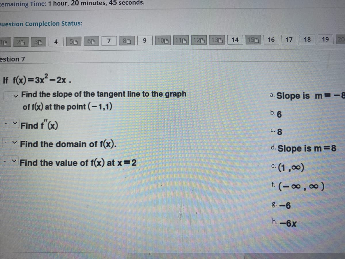 zemaining Time: 1 hour, 20 minutes, 45 seconds.
uestion Completion Status:
10
20
7
80
9.
10
11D
12
130
14
150
16
17
18
19
20
30
estion 7
If f(x)=3x-2x.
v Find the slope of the tangent line to the graph
of f(x) at the point (-1,1)
a. Slope is m =-8
b.6
Find f (x)
C. 8
Find the domain of f(x).
d. Slope is m=8
Find the value of f(x) at x=2
e. (1 ,00)
е.
f. (– 00 , 00)
g. -6
h. -6X
