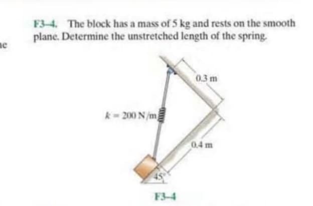 F3-4. The block has a mass of 5 kg and rests on the smooth
plane. Determine the unstretched length of the spring.
ne
0.3 m
k- 200 N/m
0.4 m
F3-4

