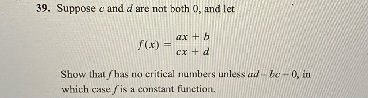 39. Suppose c and d are not both 0, and let
ax + b
f(x)
Cx + d
Show that fhas no critical numbers unless ad – bc=0, in
which case f is a constant function.
