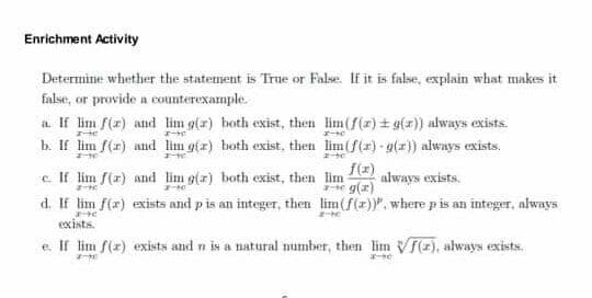 Enrichment Activity
Determine whether the statement is True or False. If it is false, explain what makes it
false, or provide a counterexample.
a. If lim f(z) and lim g(r) both exist, then lim(f(r) + g(r)) always exists.
b. If lim f(r) and lim gfx) both exist, then lim(f(r)- g(z)) always exists.
c. If lim f(x) and lim g(r) both exist, then lim
d. If lim f(x) exists and pis an integer, then lim(f(z)", where pis an integer, always
f(x)
always exists.
e g(z)
exists.
e. If lim f(r) exists and n is a natural number, then lim VF(z), always exists.

