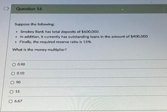 0
Question 16
Suppose the following:
• Smokey Bank has total deposits of $600,000.
In addition, it currently has outstanding loans in the amount of $400,000
Finally, the required reserve ratio is 15%.
.
.
What is the money multiplier?
O 0.90
0.10
090
15
O 6.67