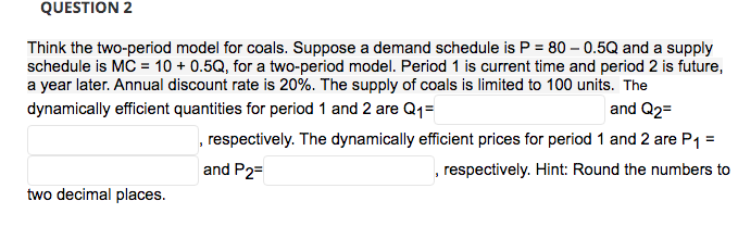 QUESTION 2
Think the two-period model for coals. Suppose a demand schedule is P = 80 - 0.5Q and a supply
schedule is MC = 10 + 0.5Q, for a two-period model. Period 1 is current time and period 2 is future,
a year later. Annual discount rate is 20%. The supply of coals is limited to 100 units. The
dynamically efficient quantities for period 1 and 2 are Q₁=
and Q2=
respectively. The dynamically efficient prices for period 1 and 2 are P₁ =
and P2=
respectively. Hint: Round the numbers to
two decimal places.