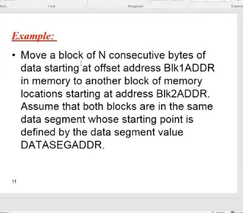 lices
Font
Peragrsoh
Diraving
Example:
• Move a block of N consecutive bytes of
data starting at offset address BIK1ADDR
in memory to another block of memory
locations starting at address Blk2ADDR.
Assume that both blocks are in the same
data segment whose starting point is
defined by the data segment value
DATASEGADDR.
11
Steter
