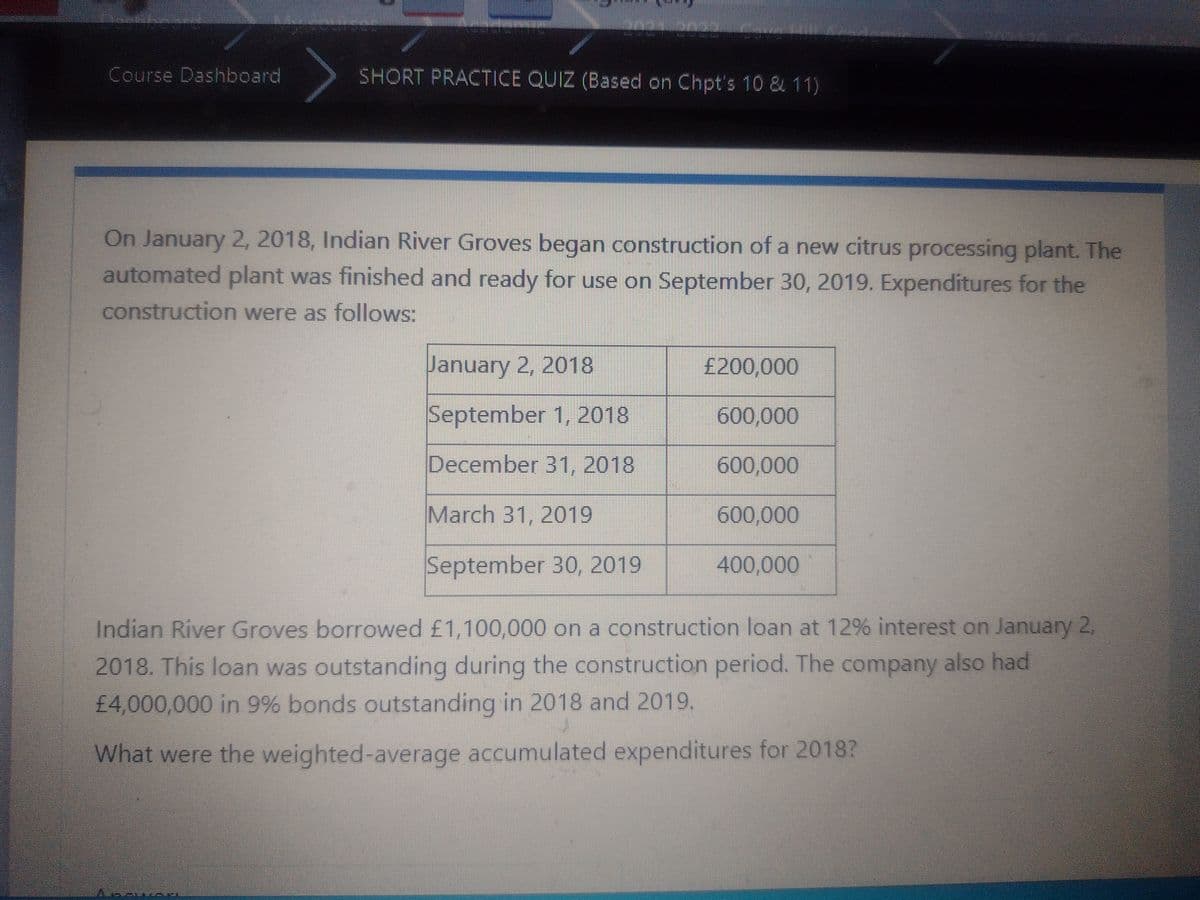 Course Dashboard
SHORT PRACTICE QUIZ (Based on Chpt's 10 & 11)
On January 2, 2018, Indian River Groves began construction of a new citrus processing plant. The
automated plant was finished and ready for use on September 30, 2019. Expenditures for the
construction were as follows:
January 2, 2018
£200,000
September 1, 2018
600,000
December 31, 2018
600,000
March 31, 2019
600,000
September 30, 2019
400,000
Indian River Groves borrowed £1,100,000 on a construction loan at 12% interest on January 2.
2018. This loan was outstanding during the construction period. The company also had
£4,000,000 in 9% bonds outstanding in 2018 and 2019.
What were the weighted-average accumulated expenditures for 2018?
