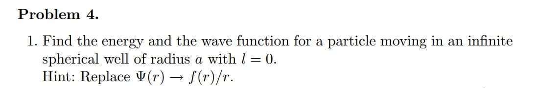 Problem 4.
1. Find the energy and the wave function for a particle moving in an infinite
1 = 0.
spherical well of radius a with I
Hint: Replace (r) → f(r)/r.