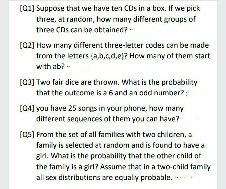[Q1] Suppose that we have ten CDs in a box. If we pick
three, at random, how many different groups of
three CDs can be obtained?-
[Q2] How many different three-letter codes can be made
from the letters {a,b,c,d,e}? How many of them start
with ab? -
[Q3] Two fair dice are thrown. What is the probability
that the outcome is a 6 and an odd number?
[Q4] you have 25 songs in your phone, how many
different sequences of them you can have?
[Q5] From the set of all families with two children, a
family is selected at random and is found to have a
girl. What is the probability that the other child of
the family is a girl? Assume that in a two-child family
all sex distributions are equally probable. r
