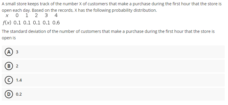 A small store keeps track of the number X of customers that make a purchase during the first hour that the store is
open each day. Based on the records, X has the following probability distribution.
1
2 3 4
f(x) 0.1 0.1 o.1 0.1 0.6
The standard deviation of the number of customers that make a purchase during the first hour that the store is
open is
(А) з
(В) 2
c) 1.4
D) 0.2
