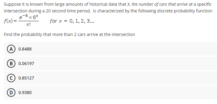 Suppose it is known from large amounts of historical data that X, the number of cars that arrive at a specific
intersection during a 20 second time period, is characterized by the following discrete probability function
e-6 x 6*
f(x) =
for x = 0, 1, 2, 3...
X!
Find the probability that more than 2 cars arrive at the intersection
A) 0.8488
(в) 0.06197
0.85127
D) 0.9380

