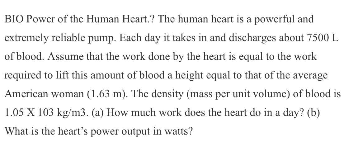 BIO Power of the Human Heart.? The human heart is a powerful and
extremely reliable pump. Each day it takes in and discharges about 7500 L
of blood. Assume that the work done by the heart is equal to the work
required to lift this amount of blood a height equal to that of the average
American woman (1.63 m). The density (mass per unit volume) of blood is
1.05 X 103 kg/m3. (a) How much work does the heart do in a day? (b)
What is the heart's power output in watts?
