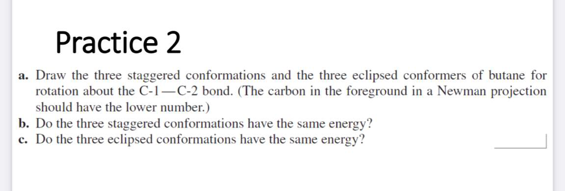 Practice 2
a. Draw the three staggered conformations and the three eclipsed conformers of butane for
rotation about the C-1–C-2 bond. (The carbon in the foreground in a Newman projection
should have the lower number.)
b. Do the three staggered conformations have the same energy?
c. Do the three eclipsed conformations have the same energy?
