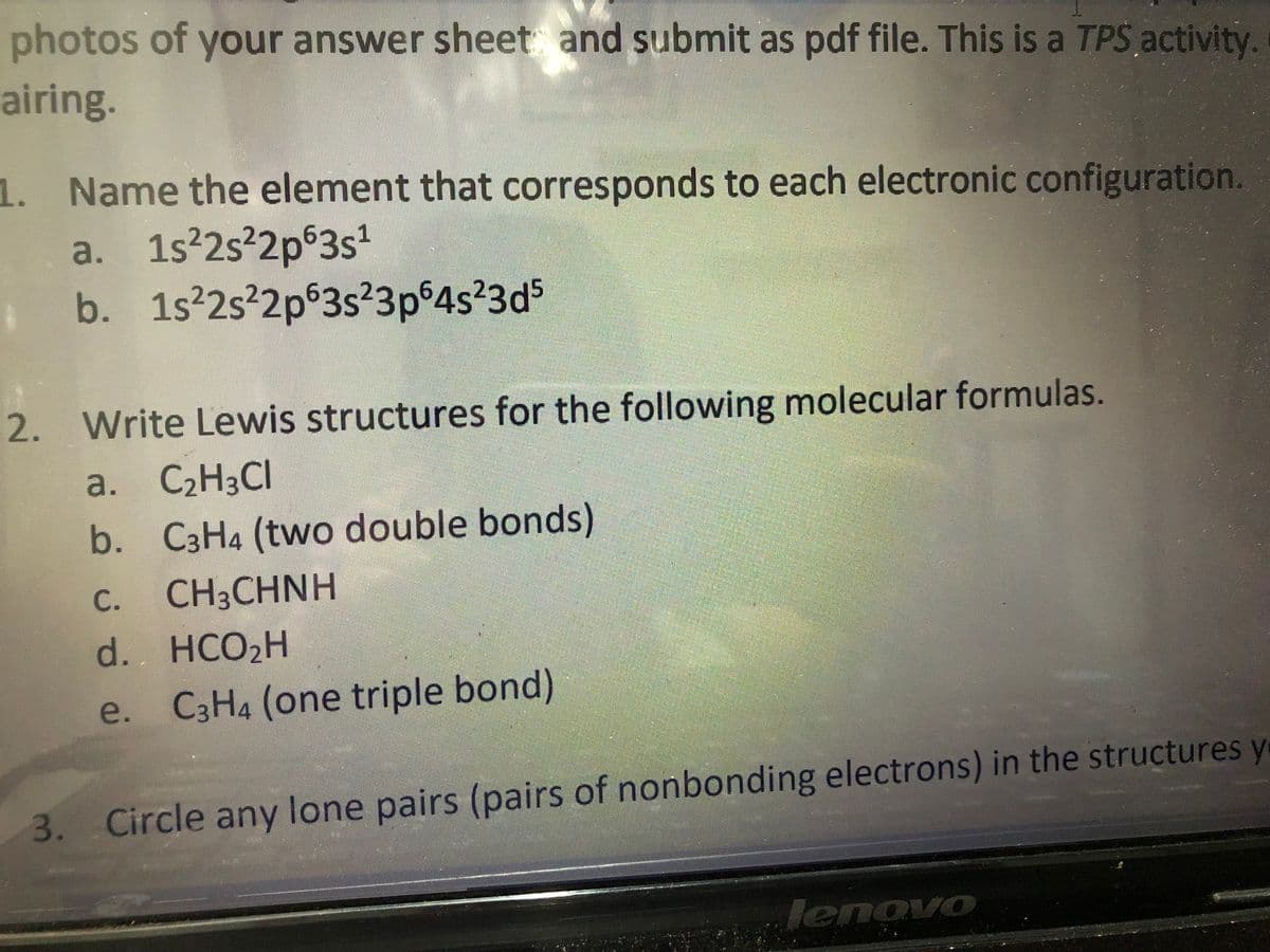 photos of your answer sheet and submit as pdf file. This is a TPS activity.
airing.
1. Name the element that corresponds to each electronic configuration.
a. 1s 2s²2p°3s
b. 1s 2s 2p 3s23p 4s 3d5
2. Write Lewis structures for the following molecular formulas.
a. C2H3CI
b. C3H4 (two double bonds)
C.
CH3CHNH
d. HCO2H
e. C3H4 (one triple bond)
3. Circle any lone pairs (pairs of nonbonding electrons) in the structures y
lenovo
