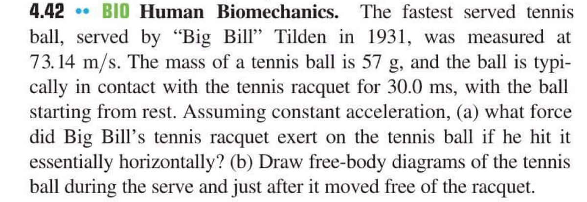 4.42 • BIO Human Biomechanics.
ball, served by "Big Bill" Tilden in 1931, was measured at
73.14 m/s. The mass of a tennis ball is 57 g, and the ball is typi-
cally in contact with the tennis racquet for 30.0 ms, with the ball
starting from rest. Assuming constant acceleration, (a) what force
did Big Bill's tennis racquet exert on the tennis ball if he hit it
essentially horizontally? (b) Draw free-body diagrams of the tennis
ball during the serve and just after it moved free of the racquet.
The fastest served tennis
