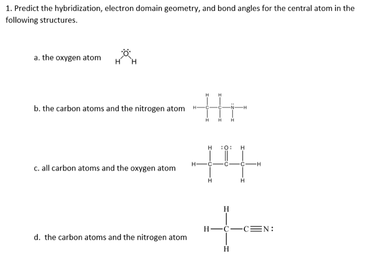 1. Predict the hybridization, electron domain geometry, and bond angles for the central atom in the
following structures.
a. the oxygen atom
b. the carbon atoms and the nitrogen atom
-C
:0: H
H-C-
c. all carbon atoms and the oxygen atom
H
Н—с—сN:
d. the carbon atoms and the nitrogen atom
