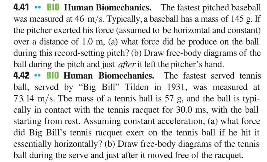 4.41
• BIO Human Biomechanics. The fastest pitched baseball
was measured at 46 m/s. Typically, a baseball has a mass of 145 g. If
the pitcher exerted his force (assumed to be horizontal and constant)
over a distance of 1.0 m, (a) what force did he produce on the ball
during this record-setting pitch? (b) Draw free-body diagrams of the
ball during the pitch and just after it left the pitcher's hand.
4.42 • BIO Human Biomechanics. The fastest served tennis
ball, served by "Big Bill" Tilden in 1931, was measured at
73.14 m/s. The mass of a tennis ball is 57 g, and the ball is typi-
cally in contact with the tennis racquet for 30.0 ms, with the ball
starting from rest. Assuming constant acceleration, (a) what force
did Big Bill's tennis racquet exert on the tennis ball if he hit it
essentially horizontally? (b) Draw free-body diagrams of the tennis
ball during the serve and just after it moved free of the racquet.
