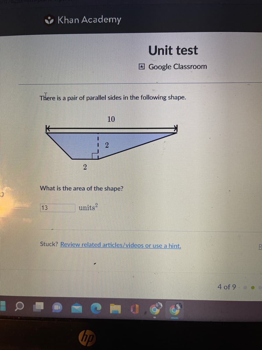 Khan Academy
There is a pair of parallel sides in the following shape.
13
2
What is the area of the shape?
units
10
12
hp
Unit test
Google Classroom
Stuck? Review related articles/videos or use a hint.
4 of 9
R