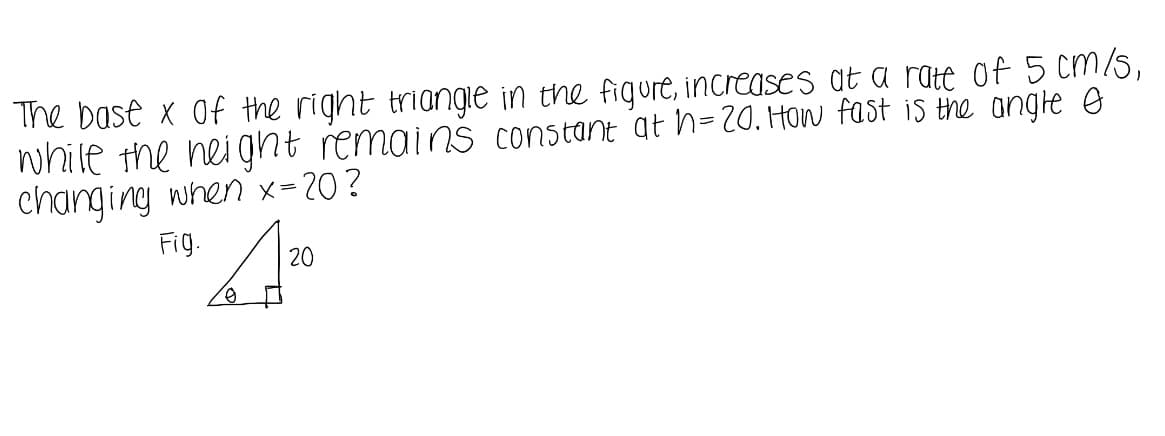 The bast x of the right triangie in the figure, increases at a rate of 5 cm/5,
while the nei ght remains constant at h=20. How fast is the angle e
changing when x=20?
Fig.
20
