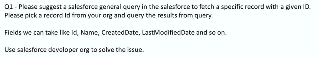 Q1 - Please suggest a salesforce general query in the salesforce to fetch a specific record with a given ID.
Please pick a record Id from your org and query the results from query.
Fields we can take like Id, Name, CreatedDate, LastModifiedDate and so on.
Use salesforce developer org to solve the issue.
