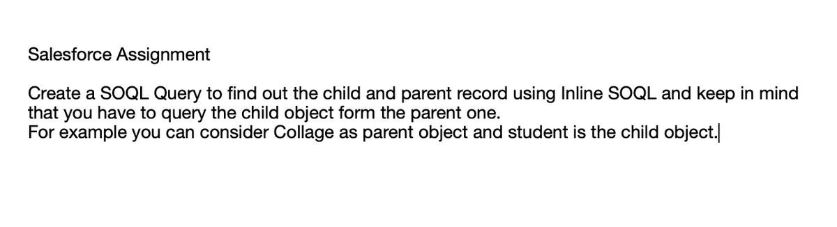 Salesforce Assignment
Create a SOQL Query to find out the child and parent record using Inline SOQL and keep in mind
that you have to query the child object form the parent one.
For example you can consider Collage as parent object and student is the child object.
