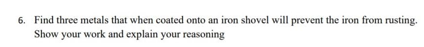 6. Find three metals that when coated onto an iron shovel will prevent the iron from rusting.
Show your work and explain your reasoning
