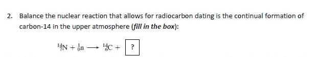 2. Balance the nuclear reaction that allows for radiocarbon dating is the continual formation of
carbon-14 in the upper atmosphere (fill in the box):
4N + d -
?
