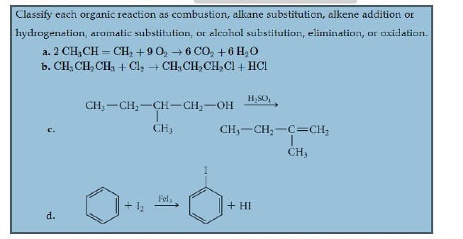 Classify each organic reaction as combustion, alkane substitution, alkene addition or
hydrogenation, aromatic substitution, or alcohol substitution, elimination, or oxidation.
a. 2 CH3CH = CH, +9 0, → 6 CO, +6 H,0
b. CH; CH, CH, + Cl2 + CH3 CH,CH,Cl + HCl
H,SO,
CH,-CH,-CH-CH,-OH
CH3
CH,-CH,-C=CH,
ČH3
Fel;
+ 12
+ HI
d.
