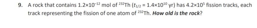 9. A rock that contains 1.2x10-12 mol of 232Th (t1/2 = 1.4x1010 yr) has 4.2x105 fission tracks, each
track representing the fission of one atom of 232Th. How old is the rock?
